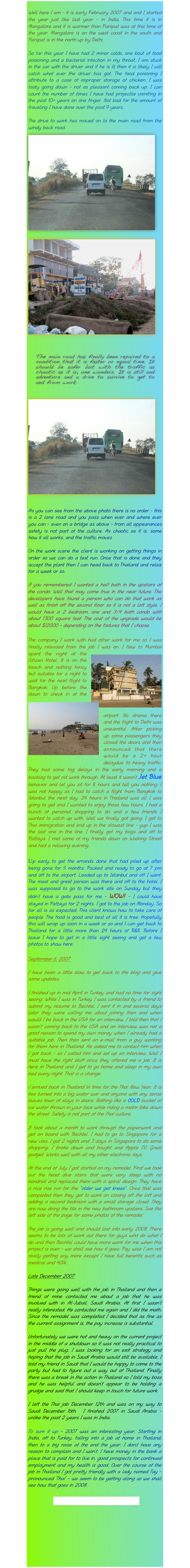 
Well here I am - it is early February 2007 and and I started the year just like last year - in India. This time it is in Mangalore and it is warmer than Panipat was at this time of the year. Mangalore is on the west coast in the south and Panipat is in the north up by Delhi.

So far this year I have had 2 minor colds, one bout of food poisoning and a bacterial infection in my throat. I am stuck in the car with the driver and if he is ill then it is likely I will catch what ever the driver has got. The food poisoning I attribute to a case of improper storage of chicken. I was tasty going down - not as pleasant coming back up. I can count the number of times I have had projectile vomiting in the past 10+ years on one finger. Not bad for the amount of traveling I have done over the past 9 years.

The drive to work has moved on to the main road from the windy back road.￼￼

￼
￼
As you can see from the above photo there is no order - this is a 2 lane road and you pass when ever and where ever you can - even on a bridge as above - from all appearances safety is not part of the culture. As chaotic as it is, some how it all works, and the traffic moves

On the work scene the client is working on getting things in order so we can do a test run. Once that is done and they accept the plant then I can head back to Thailand and relax for a week or so.

If you remembered I wanted a half bath in the upstairs of the condo. Well that may come true in the near future. The developers have found a person who can do that work as well as finish off the second floor so it is not a loft style. I would have a 2 bedroom, one and 3/4 bath condo with about 1300 square feet. The cost of the upgrade would be about $12000 - depending on the fixtures that I choose.

The company I work with had other work for me so I was finally released from the job I was on. I flew to Mumbai￼ spent the night at the Citizen Hotel. It is on the beach and nothing fancy but suitable for a night to wait for the next flight to Bangkok. Up before the dawn to check in at the airport. No ￼drama there and the flight to Delhi was uneventful. After picking up some passengers they closed the doors and then announced that there would be a 2+ hour delaydue to heavy traffic. They had some fog delays in the early morning and a backlog to get rid work through. At least it wasn’t Jet Blue behavior and let you sit for 8 hours and tell you nothing. I was not happy as I had to catch a flight from Bangkok to Istanbul the next day. 24 hours in Thailand was all I was going to get and I wanted to enjoy those few hours. I had a bunch of personal shopping to do and a few friends I wanted to catch up with. Well we finally got going. I get to Thai immigration and end up in the slowest line - yup I was the last one in the line. I finally got my bags and off to Pattaya. I met some of my friends down on Walking Street and had a relaxing evening.

Up early to get the errands done that had piled up after being gone for 5 months. Packed and ready to go at 7 pm and off to the airport. Loaded up to Istanbul and off I went. The meet and greet person was there and off to the hotel. I was supposed to go to the work site on Sunday but they didn’t have a gate pass for me - WOW! - I could have stayed in Pattaya for 2 nights. I got to the job on Monday. So far all is as expected. This client knows how to take care of people. The food is good and best of all it is free. Hopefully this will wrap up soon in a week or so and I can get back to Thailand for a little more than 24 hours of R&R. Before I leave I hope to get in a little sight seeing and get a few photos to show here.

September 6, 2007

I have been a little slow to get back to the blog and give some updates.

I finished up in mid April in Turkey and had no time for sight seeing. While I was in Turkey I was contacted by a friend to submit my resume to Bechtel. I sent it in and several days later they were calling me about joining then and when would I be back in the USA for an interview. I told then that I wasn’t coming back to the USA and an interview was not a good reason to spend my own money when I already had a suitable job. Then then sent an e-mail from a guy working for them here in Thailand. He asked me to contact him when I got back - so I called him and set up an interview. Well I must have the right stuff since they offered me a job. It is here in Thailand and I get to go home and sleep in my own bed every night. That is a change.

I arrived back in Thailand in time for the Thai New Year. It is has turned into a big water war and anyone with any sense leaves town of stays in doors. Nothing like a COLD bucket of ice water thrown in your face while riding a motor bike down the street. Safety is not part of the Thai culture.

It took about a month to work through the paperwork and get on board with Bechtel. I had to go to Singapore for a new visa. I got 2 nights and 3 days in Singapore to do some shopping. I broke down and bought and Apple TV. Great gadget. Works well with all my other electronic toys.

At the end of July I got started on my remodel. First we took out the head dive stairs that were very steep with no handrail and replaced them with a spiral design. They have a nice rise run for the “older we get knees”. Once that was completed then they got to work on closing off the loft and adding a second bedroom with a small storage closet. They are now doing the tile in the new bathroom upstairs. See the left side of the page for some photos of the remodel.

The job is going well and should last into early 2008. There seems to be lots of work out there for guys who do what I do and then Bechtel could have more work for me when this project is over - we shall see how it goes. Pay wise I am not really getting any more except I have full benefits such as medical and 401k.

Late December 2007

Things were going well with the job in Thailand and then a friend of mine contacted me about a job that he was involved with in Al-Jubail, Saudi Arabia. At first I wasn’t really interested. He contacted me again and I did the math. Since the remodel was completed I decided that as fine as the current assignment is, the pay increase is substantial.

Unfortunately we were hot and heavy on the current project in the middle of a shutdown so it was not really practical to just pull the plug. I was looking for an exit strategy and hoping that the job in Saudi Arabia would still be available. I told my friend in Saudi that I would be happy to come to the party but had to figure out a way out of Thailand. Finally there was a break in the action in Thailand so I told my boss and he was helpful and doesn’t appear to be holding a grudge and said that I should keep in touch for future work.

I left the Thai job December 12th and was on my way to Saudi December 16th.  I finished 2007 in Saudi Arabia - unlike the past 2 years I was in India.

To sum it up - 2007 was an interesting year. Starting in India, off to Turkey, falling into a job at home in Thailand, then to a big raise at the end the year. I don;t have any reason to complain and I won’t. I have money in the bank a place that is paid for to live in, good prospects for continued employment and my health is good. Over the course of the job in Thailand I got pretty friendly with a lady named Tay - pronounced ‘Thai’ - we seem to be getting along so we shall see how that goes in 2008.

Take Me to Mike’s 2008 blog
