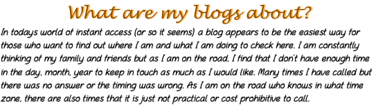 What are my blogs about?
In todays world of instant access (or so it seems) a blog appears to be the easiest way for those who want to find out where I am and what I am doing to check here. I am constantly thinking of my family and friends but as I am on the road, I find that I don’t have enough time in the day, month, year to keep in touch as much as I would like. Many times I have called but there was no answer or the timing was wrong. As I am on the road who knows in what time zone, there are also times that it is just not practical or cost prohibitive to call.
